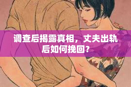 调查后揭露真相，丈夫出轨后如何挽回？