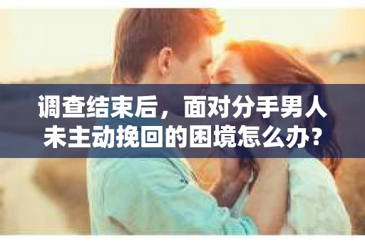 调查结束后，面对分手男人未主动挽回的困境怎么办？