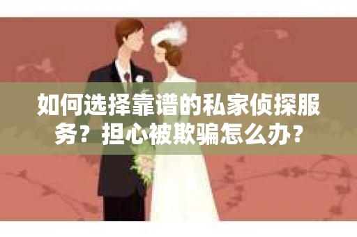 如何选择靠谱的私家侦探服务？担心被欺骗怎么办？