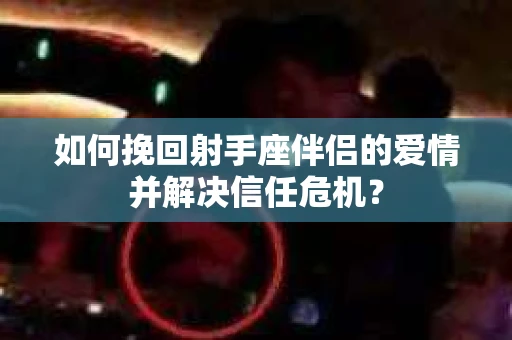 如何挽回射手座伴侣的爱情并解决信任危机？
