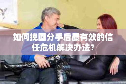 如何挽回分手后最有效的信任危机解决办法？