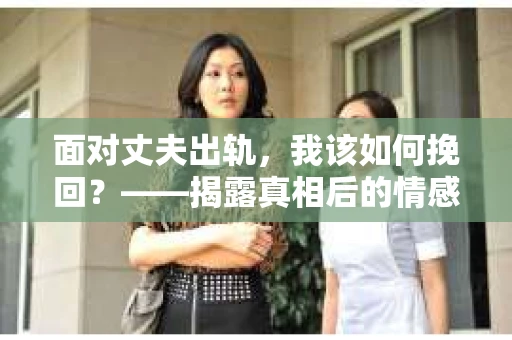 面对丈夫出轨,我该如何挽回?——揭露真相后的情感疗愈与人生决策 面对丈夫出轨,我该如何挽回?——揭露真相后的情感疗愈与人生决策