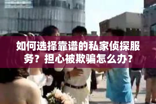 如何选择靠谱的私家侦探服务？担心被欺骗怎么办？