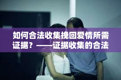如何合法收集挽回爱情所需证据？——证据收集的合法有效方法论