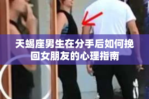 天蝎座男生在分手后如何挽回女朋友的心理指南