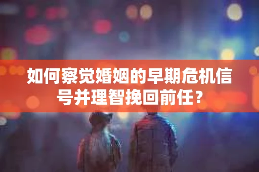 如何察觉婚姻的早期危机信号并理智挽回前任？