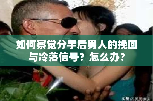 如何察觉分手后男人的挽回与冷落信号？怎么办？