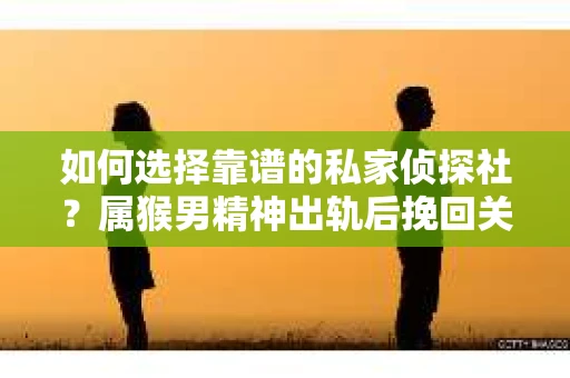 如何选择靠谱的私家侦探社？属猴男精神出轨后挽回关系的关键一步