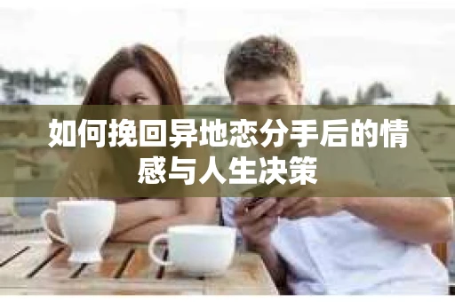 如何挽回异地恋分手后的情感与人生决策