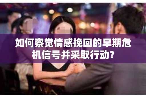 如何察觉情感挽回的早期危机信号并采取行动？