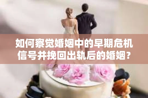 如何察觉婚姻中的早期危机信号并挽回出轨后的婚姻？