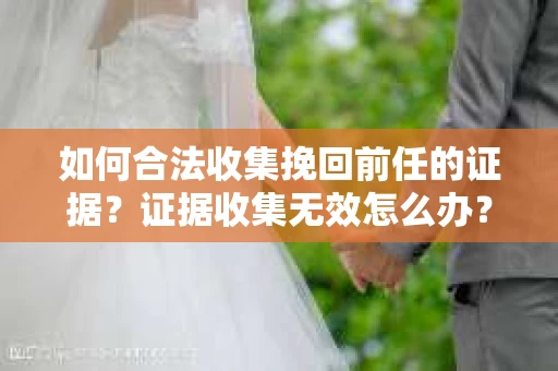 如何合法收集挽回前任的证据?证据收集无效怎么办? 如何合法收集挽回前任的证据?证据收集无效怎么办?