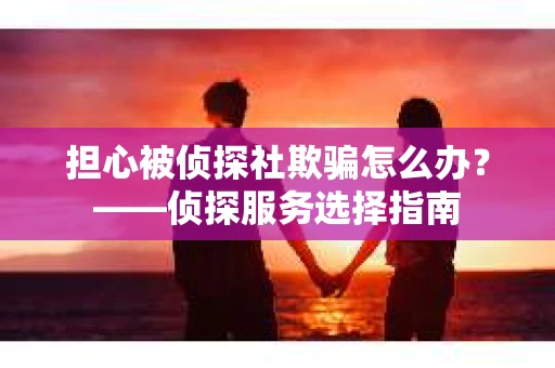 担心被侦探社欺骗怎么办？——侦探服务选择指南
